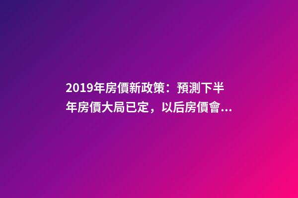 2019年房價新政策：預測下半年房價大局已定，以后房價會跌還是會漲？